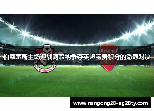 伯恩茅斯主场迎战阿森纳争夺英超宝贵积分的激烈对决