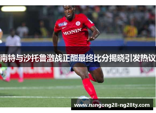 南特与沙托鲁激战正酣最终比分揭晓引发热议